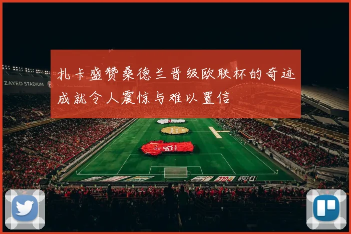 扎卡盛赞桑德兰晋级欧联杯的奇迹成就令人震惊与难以置信