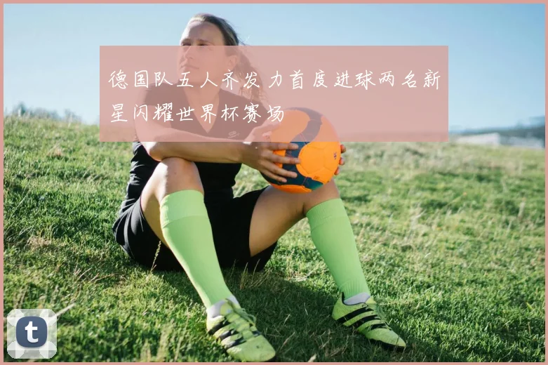 德国队五人齐发力首度进球两名新星闪耀世界杯赛场