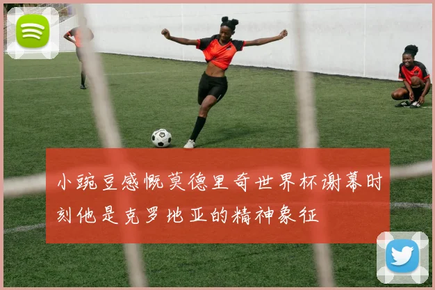 小豌豆感慨莫德里奇世界杯谢幕时刻他是克罗地亚的精神象征