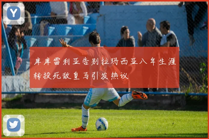 库库雷利亚告别拉玛西亚八年生涯转投死敌皇马引发热议