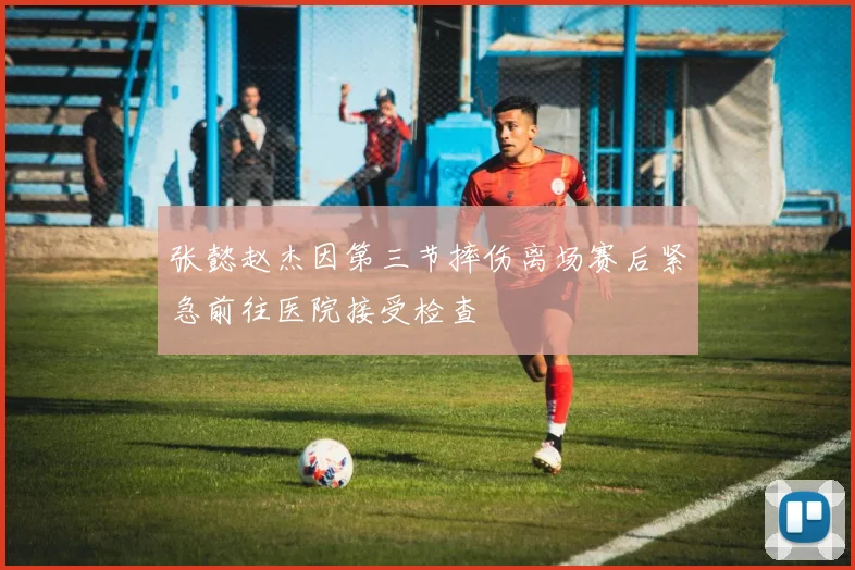 张懿赵杰因第三节摔伤离场赛后紧急前往医院接受检查