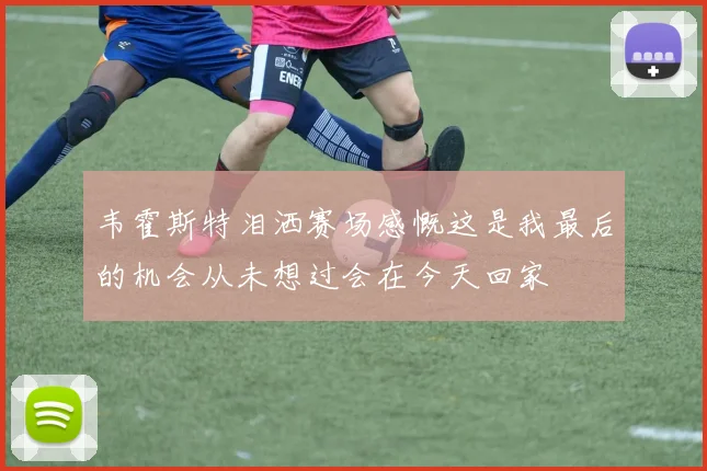 韦霍斯特泪洒赛场感慨这是我最后的机会从未想过会在今天回家