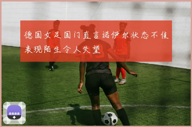 德国女足国门直言诺伊尔状态不佳表现陌生令人失望