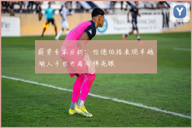 薪资专家分析：伦德伯格表现卓越湖人卡尔开局同样亮眼