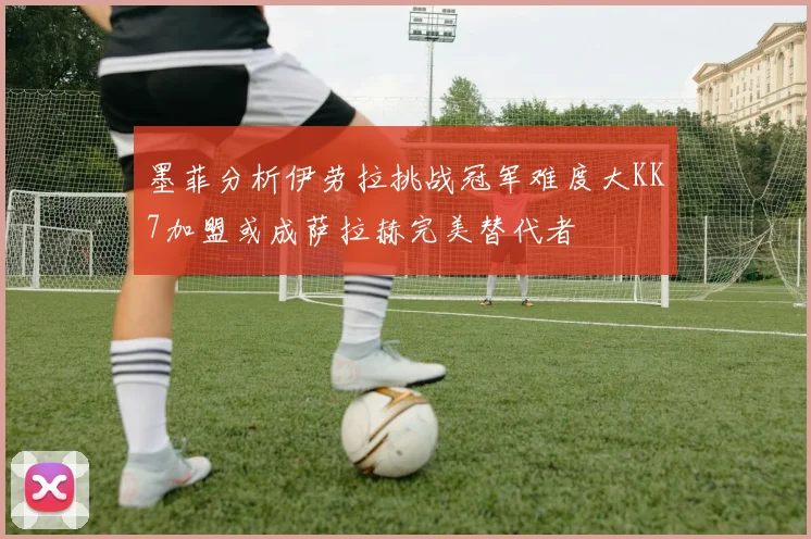 墨菲分析伊劳拉挑战冠军难度大KK7加盟或成萨拉赫完美替代者