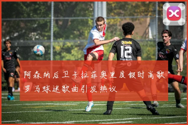阿森纳后卫卡拉菲奥里度假时高歌罗马球迷歌曲引发热议