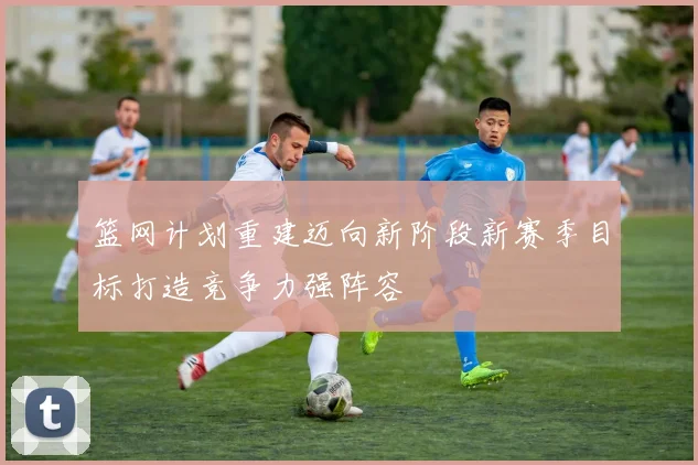 篮网计划重建迈向新阶段新赛季目标打造竞争力强阵容